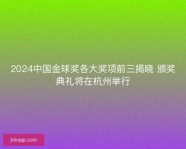 2024中国金球奖各大奖项前三揭晓 颁奖典礼将在杭州举行