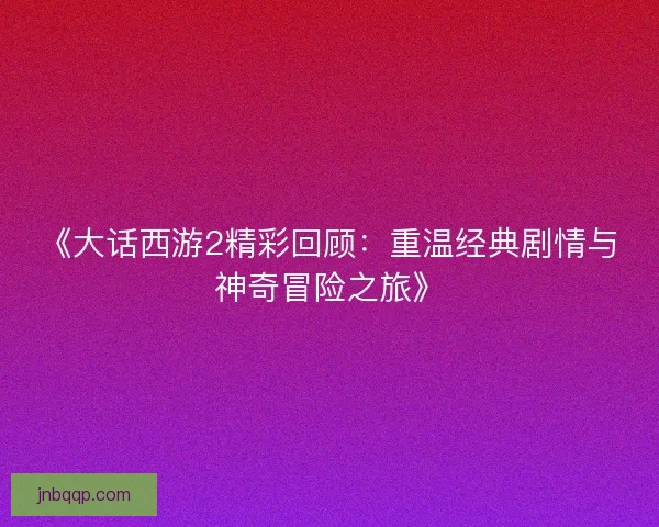 《大话西游2精彩回顾：重温经典剧情与神奇冒险之旅》