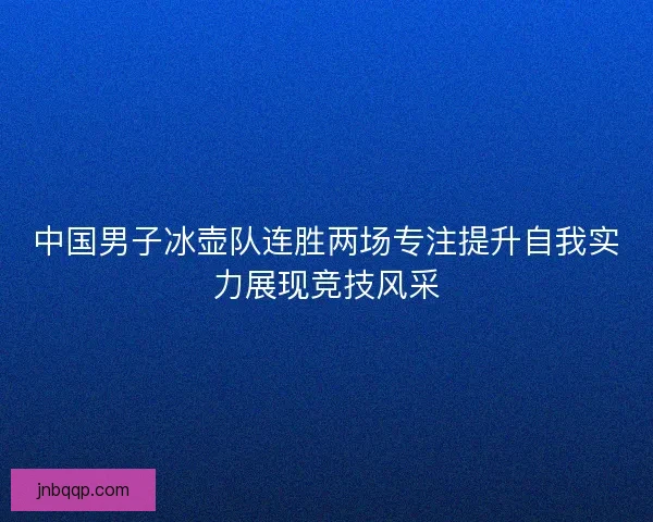 中国男子冰壶队连胜两场专注提升自我实力展现竞技风采