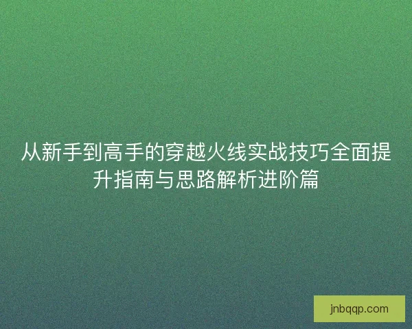 从新手到高手的穿越火线实战技巧全面提升指南与思路解析进阶篇