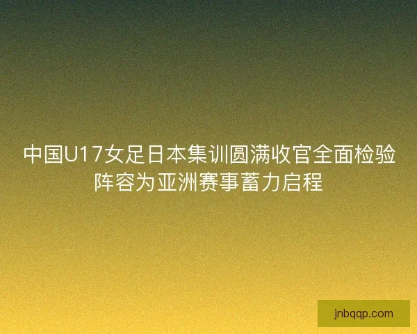 中国U17女足日本集训圆满收官全面检验阵容为亚洲赛事蓄力启程