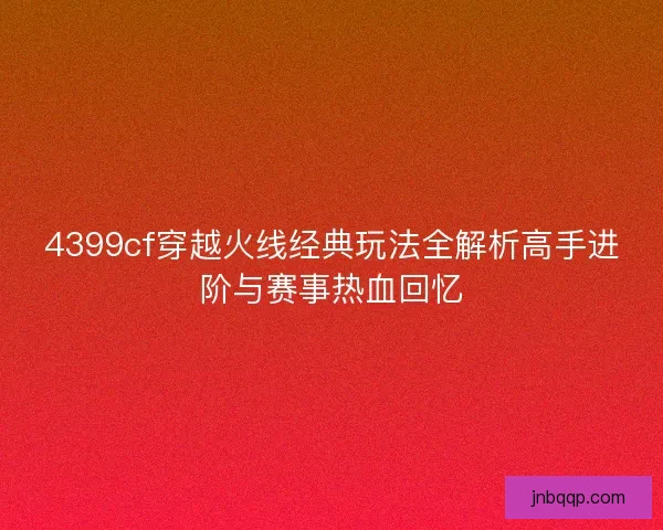 4399cf穿越火线经典玩法全解析高手进阶与赛事热血回忆