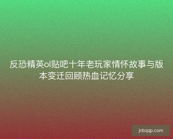 反恐精英ol贴吧十年老玩家情怀故事与版本变迁回顾热血记忆分享