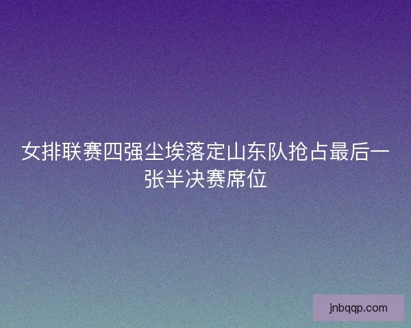 女排联赛四强尘埃落定山东队抢占最后一张半决赛席位