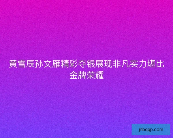 黄雪辰孙文雁精彩夺银展现非凡实力堪比金牌荣耀